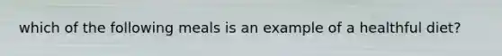 which of the following meals is an example of a healthful diet?