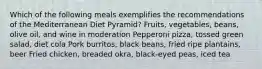 Which of the following meals exemplifies the recommendations of the Mediterranean Diet Pyramid? Fruits, vegetables, beans, olive oil, and wine in moderation Pepperoni pizza, tossed green salad, diet cola Pork burritos, black beans, fried ripe plantains, beer Fried chicken, breaded okra, black-eyed peas, iced tea