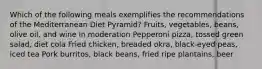 Which of the following meals exemplifies the recommendations of the Mediterranean Diet Pyramid? Fruits, vegetables, beans, olive oil, and wine in moderation Pepperoni pizza, tossed green salad, diet cola Fried chicken, breaded okra, black-eyed peas, iced tea Pork burritos, black beans, fried ripe plantains, beer