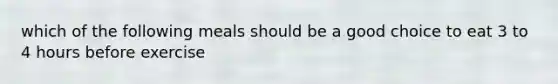 which of the following meals should be a good choice to eat 3 to 4 hours before exercise