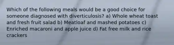 Which of the following meals would be a good choice for someone diagnosed with diverticulosis? a) Whole wheat toast and fresh fruit salad b) Meatloaf and mashed potatoes c) Enriched macaroni and apple juice d) Fat free milk and rice crackers