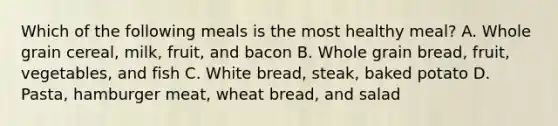 Which of the following meals is the most healthy meal? A. Whole grain cereal, milk, fruit, and bacon B. Whole grain bread, fruit, vegetables, and fish C. White bread, steak, baked potato D. Pasta, hamburger meat, wheat bread, and salad