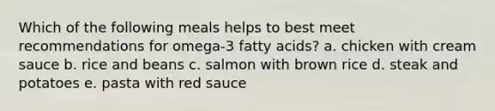 Which of the following meals helps to best meet recommendations for omega-3 fatty acids? a. chicken with cream sauce b. rice and beans c. salmon with brown rice d. steak and potatoes e. pasta with red sauce