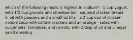 which of the following meals is highest in sodium? - 1 cup yogurt, with 1/2 cup granola and strawberries - sauteed chicken breast in oil with peppers and a small tortilla - a 2 cup can of chicken noodle soup with saltine crackers and an orange - salad with cucumbers, tomatoes, and carrots, with 2 tbsp of oil and vinegar salad dressing