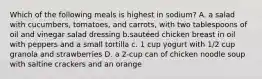 Which of the following meals is highest in sodium? A. a salad with cucumbers, tomatoes, and carrots, with two tablespoons of oil and vinegar salad dressing b.sautéed chicken breast in oil with peppers and a small tortilla c. 1 cup yogurt with 1/2 cup granola and strawberries D. a 2-cup can of chicken noodle soup with saltine crackers and an orange