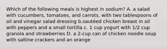 Which of the following meals is highest in sodium? A. a salad with cucumbers, tomatoes, and carrots, with two tablespoons of oil and vinegar salad dressing b.sautéed chicken breast in oil with peppers and a small tortilla c. 1 cup yogurt with 1/2 cup granola and strawberries D. a 2-cup can of chicken noodle soup with saltine crackers and an orange