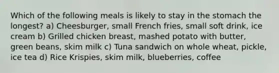 Which of the following meals is likely to stay in the stomach the longest? a) Cheesburger, small French fries, small soft drink, ice cream b) Grilled chicken breast, mashed potato with butter, green beans, skim milk c) Tuna sandwich on whole wheat, pickle, ice tea d) Rice Krispies, skim milk, blueberries, coffee