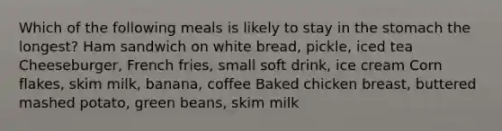 Which of the following meals is likely to stay in <a href='https://www.questionai.com/knowledge/kLccSGjkt8-the-stomach' class='anchor-knowledge'>the stomach</a> the longest? Ham sandwich on white bread, pickle, iced tea Cheeseburger, French fries, small soft drink, ice cream Corn flakes, skim milk, banana, coffee Baked chicken breast, buttered mashed potato, green beans, skim milk