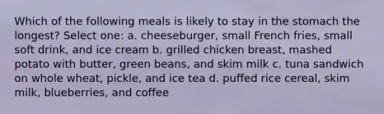 Which of the following meals is likely to stay in the stomach the longest? Select one: a. cheeseburger, small French fries, small soft drink, and ice cream b. grilled chicken breast, mashed potato with butter, green beans, and skim milk c. tuna sandwich on whole wheat, pickle, and ice tea d. puffed rice cereal, skim milk, blueberries, and coffee