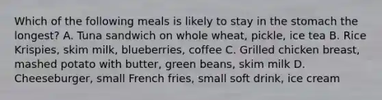 Which of the following meals is likely to stay in the stomach the longest? A. Tuna sandwich on whole wheat, pickle, ice tea B. Rice Krispies, skim milk, blueberries, coffee C. Grilled chicken breast, mashed potato with butter, green beans, skim milk D. Cheeseburger, small French fries, small soft drink, ice cream