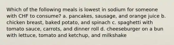 Which of the following meals is lowest in sodium for someone with CHF to consume? a. pancakes, sausage, and orange juice b. chicken breast, baked potato, and spinach c. spaghetti with tomato sauce, carrots, and dinner roll d. cheeseburger on a bun with lettuce, tomato and ketchup, and milkshake