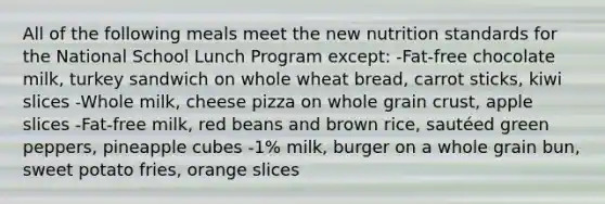 All of the following meals meet the new nutrition standards for the National School Lunch Program except: -Fat-free chocolate milk, turkey sandwich on whole wheat bread, carrot sticks, kiwi slices -Whole milk, cheese pizza on whole grain crust, apple slices -Fat-free milk, red beans and brown rice, sautéed green peppers, pineapple cubes -1% milk, burger on a whole grain bun, sweet potato fries, orange slices