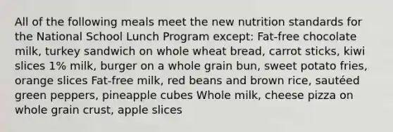 All of the following meals meet the new nutrition standards for the National School Lunch Program except: Fat-free chocolate milk, turkey sandwich on whole wheat bread, carrot sticks, kiwi slices 1% milk, burger on a whole grain bun, sweet potato fries, orange slices Fat-free milk, red beans and brown rice, sautéed green peppers, pineapple cubes Whole milk, cheese pizza on whole grain crust, apple slices