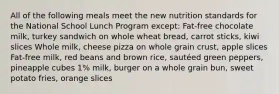 All of the following meals meet the new nutrition standards for the National School Lunch Program except: Fat-free chocolate milk, turkey sandwich on whole wheat bread, carrot sticks, kiwi slices Whole milk, cheese pizza on whole grain crust, apple slices Fat-free milk, red beans and brown rice, sautéed green peppers, pineapple cubes 1% milk, burger on a whole grain bun, sweet potato fries, orange slices