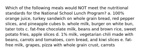 Which of the following meals would NOT meet the nutritional standards for the National School Lunch Program? a. 100% orange juice, turkey sandwich on whole grain bread, red pepper slices, and pineapple cubes b. whole milk, burger on white bun, tater tots c. fat-free chocolate milk, beans and brown rice, sweet potato fries, apple slices d. 1% milk, vegetarian chili made with beans, carrots and tomatoes, corn bread, and kiwi slices e. fat-free milk, grapes, pizza with whole grain crust, carrots