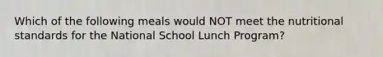 Which of the following meals would NOT meet the nutritional standards for the National School Lunch Program?