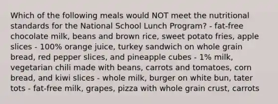 Which of the following meals would NOT meet the nutritional standards for the National School Lunch Program? - fat-free chocolate milk, beans and brown rice, sweet potato fries, apple slices - 100% orange juice, turkey sandwich on whole grain bread, red pepper slices, and pineapple cubes - 1% milk, vegetarian chili made with beans, carrots and tomatoes, corn bread, and kiwi slices - whole milk, burger on white bun, tater tots - fat-free milk, grapes, pizza with whole grain crust, carrots