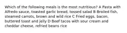 Which of the following meals is the most nutritious? A Pasta with Alfredo sauce, toasted garlic bread, tossed salad B Broiled fish, steamed carrots, brown and wild rice C Fried eggs, bacon, buttered toast and jelly D Beef tacos with sour cream and cheddar cheese, refried beans rice