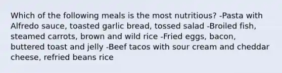 Which of the following meals is the most nutritious? -Pasta with Alfredo sauce, toasted garlic bread, tossed salad -Broiled fish, steamed carrots, brown and wild rice -Fried eggs, bacon, buttered toast and jelly -Beef tacos with sour cream and cheddar cheese, refried beans rice