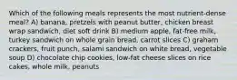 Which of the following meals represents the most nutrient-dense meal? A) banana, pretzels with peanut butter, chicken breast wrap sandwich, diet soft drink B) medium apple, fat-free milk, turkey sandwich on whole grain bread, carrot slices C) graham crackers, fruit punch, salami sandwich on white bread, vegetable soup D) chocolate chip cookies, low-fat cheese slices on rice cakes, whole milk, peanuts