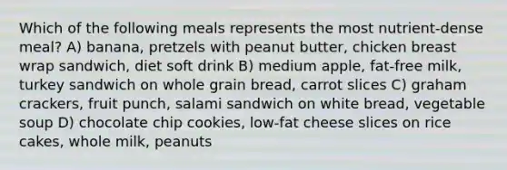 Which of the following meals represents the most nutrient-dense meal? A) banana, pretzels with peanut butter, chicken breast wrap sandwich, diet soft drink B) medium apple, fat-free milk, turkey sandwich on whole grain bread, carrot slices C) graham crackers, fruit punch, salami sandwich on white bread, vegetable soup D) chocolate chip cookies, low-fat cheese slices on rice cakes, whole milk, peanuts