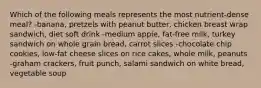 Which of the following meals represents the most nutrient-dense meal? -banana, pretzels with peanut butter, chicken breast wrap sandwich, diet soft drink -medium apple, fat-free milk, turkey sandwich on whole grain bread, carrot slices -chocolate chip cookies, low-fat cheese slices on rice cakes, whole milk, peanuts -graham crackers, fruit punch, salami sandwich on white bread, vegetable soup