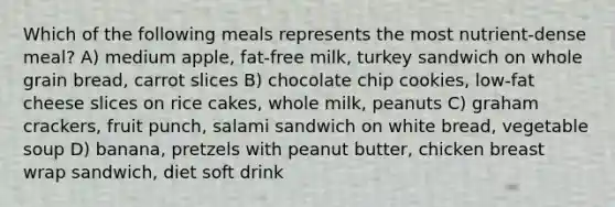 Which of the following meals represents the most nutrient-dense meal? A) medium apple, fat-free milk, turkey sandwich on whole grain bread, carrot slices B) chocolate chip cookies, low-fat cheese slices on rice cakes, whole milk, peanuts C) graham crackers, fruit punch, salami sandwich on white bread, vegetable soup D) banana, pretzels with peanut butter, chicken breast wrap sandwich, diet soft drink