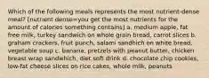 Which of the following meals represents the most nutrient-dense meal? [nutrient dense=you get the most nutrients for the amount of calories something contains] a. medium apple, fat free milk, turkey sandwich on whole grain bread, carrot slices b. graham crackers, fruit punch, salami sandhich on white bread, vegetable soup c. banana, pretzels with peanut butter, chicken breast wrap sandwhich, diet soft drink d. chocolate chip cookies, low-fat cheese slices on rice cakes, whole milk, peanuts