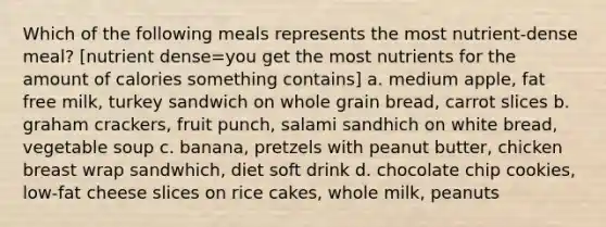 Which of the following meals represents the most nutrient-dense meal? [nutrient dense=you get the most nutrients for the amount of calories something contains] a. medium apple, fat free milk, turkey sandwich on whole grain bread, carrot slices b. graham crackers, fruit punch, salami sandhich on white bread, vegetable soup c. banana, pretzels with peanut butter, chicken breast wrap sandwhich, diet soft drink d. chocolate chip cookies, low-fat cheese slices on rice cakes, whole milk, peanuts