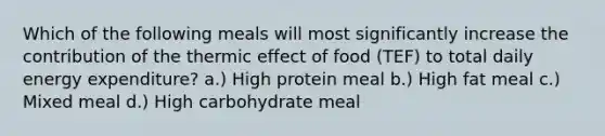 Which of the following meals will most significantly increase the contribution of the thermic effect of food (TEF) to total daily energy expenditure? a.) High protein meal b.) High fat meal c.) Mixed meal d.) High carbohydrate meal