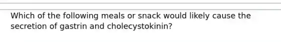 Which of the following meals or snack would likely cause the secretion of gastrin and cholecystokinin?