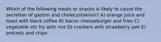 Which of the following meals or snacks is likely to cause the secretion of gastrin and cholecystokinin? A) orange juice and toast with black coffee B) bacon cheeseburger and fries C) vegetable stir fry with rice D) crackers with strawberry jam E) pretzels and chips