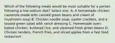 Which of the following meals would be most suitable for a person following a low-sodium diet? Select one: A. A homemade chicken casserole made with canned green beans and cream of mushroom soup B. Chicken noodle soup, oyster crackers, and a tossed green salad with ranch dressing C. Homemade oven-baked chicken, buttered rice, and steamed fresh green beans D. Chicken tenders, French fries, and sliced apples from a fast food restaurant