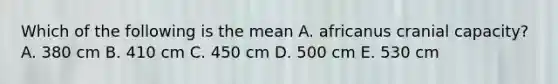 Which of the following is the mean A. africanus cranial capacity? A. 380 cm B. 410 cm C. 450 cm D. 500 cm E. 530 cm