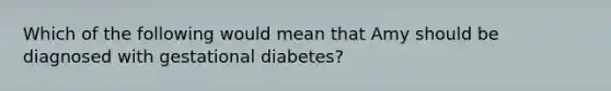 Which of the following would mean that Amy should be diagnosed with gestational diabetes?