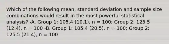 Which of the following mean, standard deviation and sample size combinations would result in the most powerful statistical analysis? -A. Group 1: 105.4 (10.1), n = 100; Group 2: 125.5 (12.4), n = 100 -B. Group 1: 105.4 (20.5), n = 100; Group 2: 125.5 (21.4), n = 100