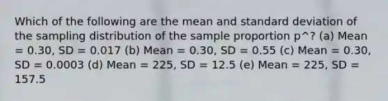 Which of the following are the mean and standard deviation of the sampling distribution of the sample proportion p^? (a) Mean = 0.30, SD = 0.017 (b) Mean = 0.30, SD = 0.55 (c) Mean = 0.30, SD = 0.0003 (d) Mean = 225, SD = 12.5 (e) Mean = 225, SD = 157.5