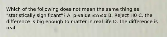 Which of the following does not mean the same thing as "statistically significant"? A. p-value ≤𝛼≤α B. Reject H0 C. the difference is big enough to matter in real life D. the difference is real