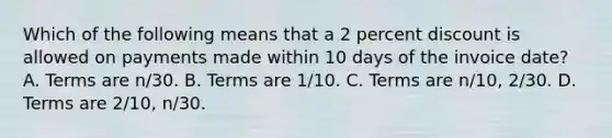 Which of the following means that a 2 percent discount is allowed on payments made within 10 days of the invoice date? A. Terms are n/30. B. Terms are 1/10. C. Terms are n/10, 2/30. D. Terms are 2/10, n/30.