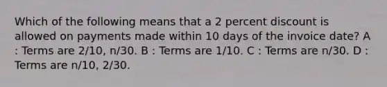 Which of the following means that a 2 percent discount is allowed on payments made within 10 days of the invoice date? A : Terms are 2/10, n/30. B : Terms are 1/10. C : Terms are n/30. D : Terms are n/10, 2/30.