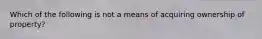 Which of the following is not a means of acquiring ownership of property?