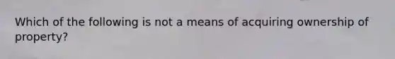 Which of the following is not a means of acquiring ownership of property?