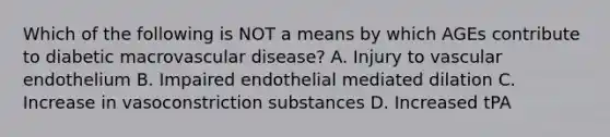 Which of the following is NOT a means by which AGEs contribute to diabetic macrovascular disease? A. Injury to vascular endothelium B. Impaired endothelial mediated dilation C. Increase in vasoconstriction substances D. Increased tPA