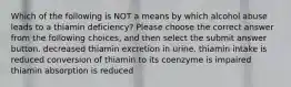 Which of the following is NOT a means by which alcohol abuse leads to a thiamin deficiency? Please choose the correct answer from the following choices, and then select the submit answer button. decreased thiamin excretion in urine. thiamin intake is reduced conversion of thiamin to its coenzyme is impaired thiamin absorption is reduced