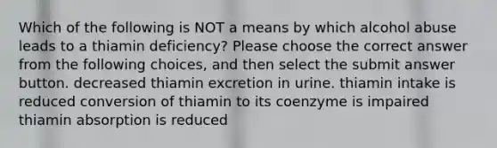 Which of the following is NOT a means by which alcohol abuse leads to a thiamin deficiency? Please choose the correct answer from the following choices, and then select the submit answer button. decreased thiamin excretion in urine. thiamin intake is reduced conversion of thiamin to its coenzyme is impaired thiamin absorption is reduced