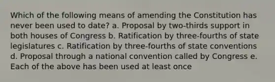 Which of the following means of amending the Constitution has never been used to date? a. Proposal by two-thirds support in both houses of Congress b. Ratification by three-fourths of state legislatures c. Ratification by three-fourths of state conventions d. Proposal through a national convention called by Congress e. Each of the above has been used at least once