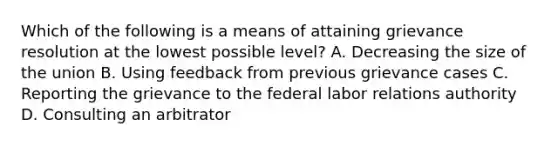 Which of the following is a means of attaining grievance resolution at the lowest possible level? A. Decreasing the size of the union B. Using feedback from previous grievance cases C. Reporting the grievance to the federal labor relations authority D. Consulting an arbitrator