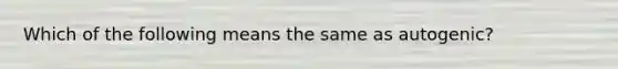 Which of the following means the same as autogenic?