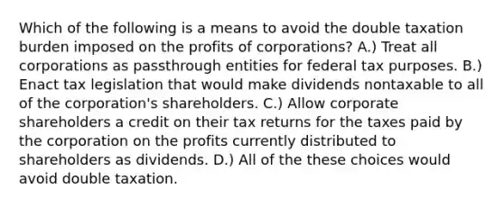 Which of the following is a means to avoid the double taxation burden imposed on the profits of corporations? A.) Treat all corporations as passthrough entities for federal tax purposes. B.) Enact tax legislation that would make dividends nontaxable to all of the corporation's shareholders. C.) Allow corporate shareholders a credit on their tax returns for the taxes paid by the corporation on the profits currently distributed to shareholders as dividends. D.) All of the these choices would avoid double taxation.