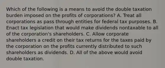 Which of the following is a means to avoid the double taxation burden imposed on the profits of corporations? A. Treat all corporations as pass through entities for federal tax purposes. B. Enact tax legislation that would make dividends nontaxable to all of the corporation's shareholders. C. Allow corporate shareholders a credit on their tax returns for the taxes paid by the corporation on the profits currently distributed to such shareholders as dividends. D. All of the above would avoid double taxation.